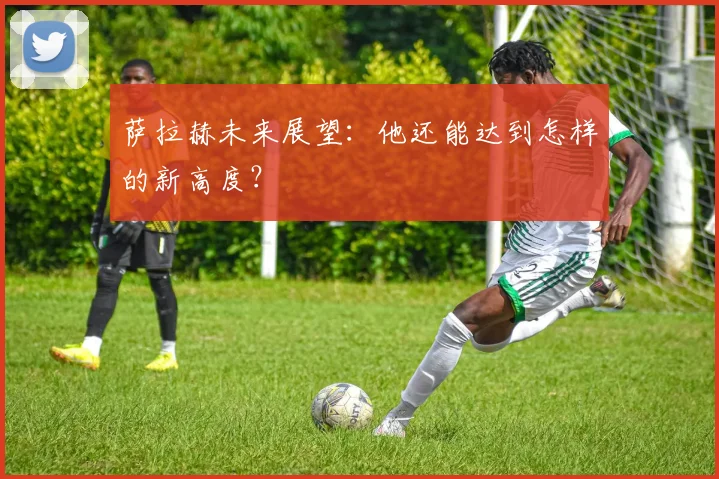 萨拉赫未来展望:他还能达到怎样的新高度?