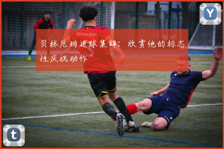 贝林厄姆进球集锦:欣赏他的标志性庆祝动作