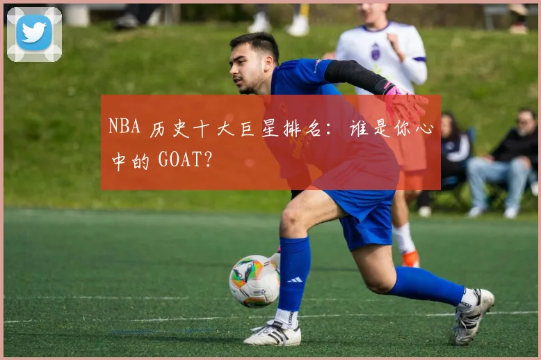 NBA 历史十大巨星排名：谁是你心中的 GOAT？