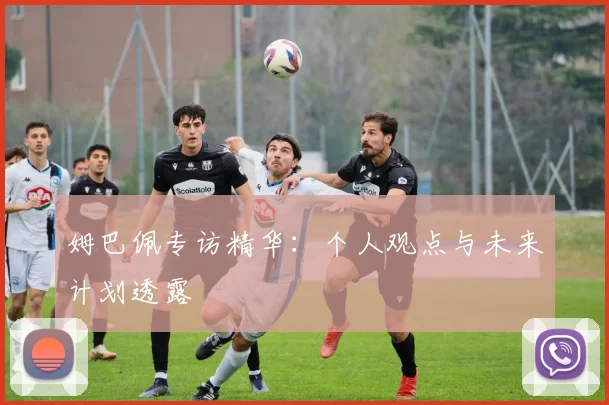 姆巴佩专访精华:个人观点与未来计划透露