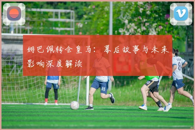 姆巴佩转会皇马：幕后故事与未来影响深度解读