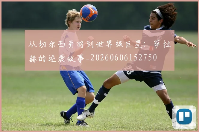 从切尔西弃将到世界级巨星：萨拉赫的逆袭故事_20260606152750