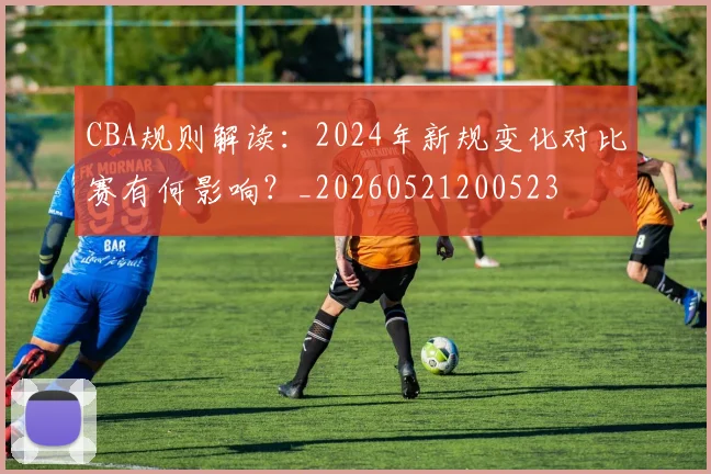 CBA规则解读:2024年新规变化对比赛有何影响?_20260521200523