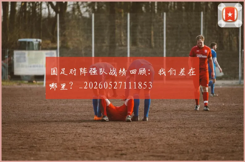 国足对阵强队战绩回顾:我们差在哪里?_20260527111853