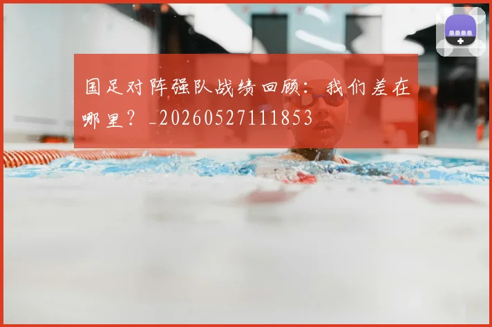 国足对阵强队战绩回顾：我们差在哪里？_20260527111853