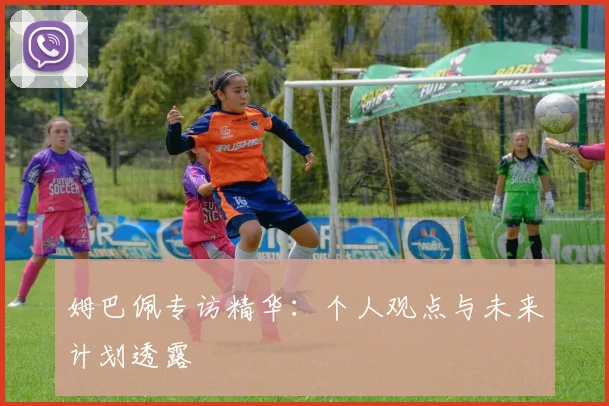 姆巴佩专访精华:个人观点与未来计划透露