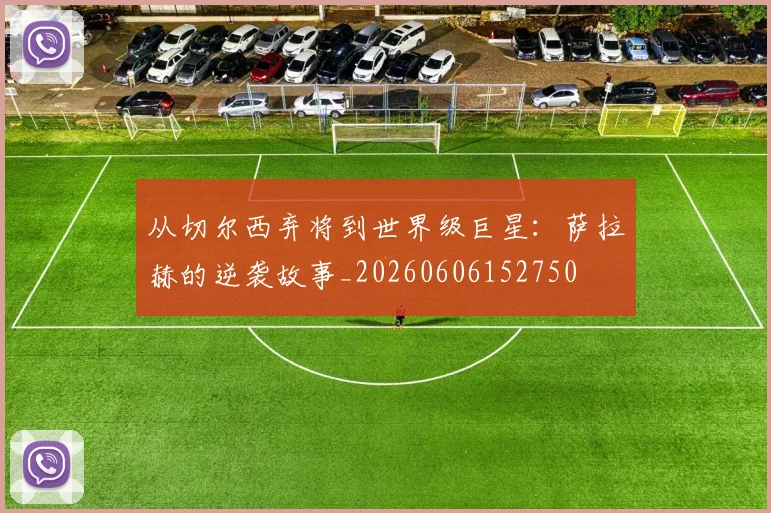 从切尔西弃将到世界级巨星：萨拉赫的逆袭故事_20260606152750