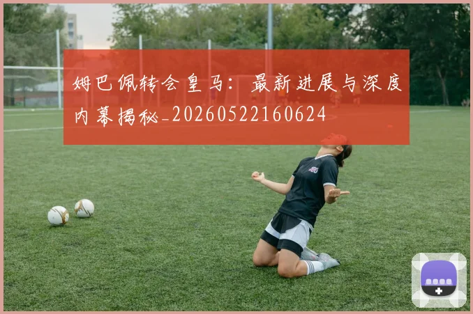 姆巴佩转会皇马:最新进展与深度内幕揭秘_20260522160624