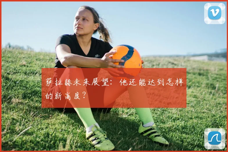 萨拉赫未来展望：他还能达到怎样的新高度？