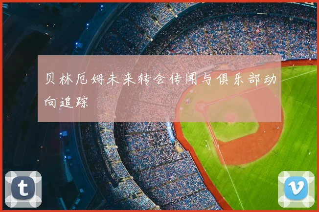 贝林厄姆未来转会传闻与俱乐部动向追踪